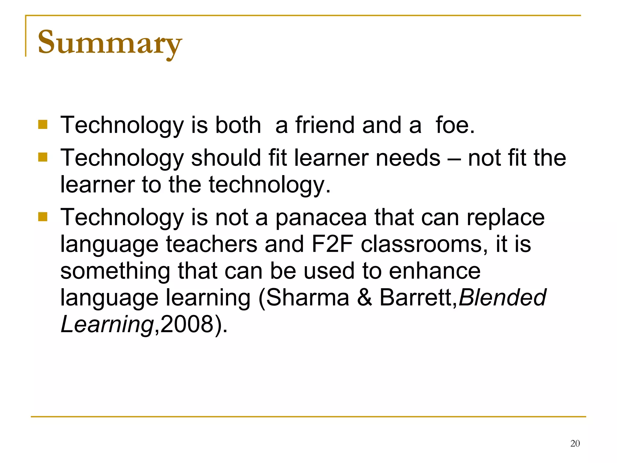 Summary  Technology is both  a friend and a  foe .   Technology should fit learner needs – not fit the learner to the technology. Technology is not a panacea that can replace language   teachers and F2F   classrooms, it is something tha t  can be used to enhance language learning   ( Sharma & Barrett , Blended Learning ,2008).   