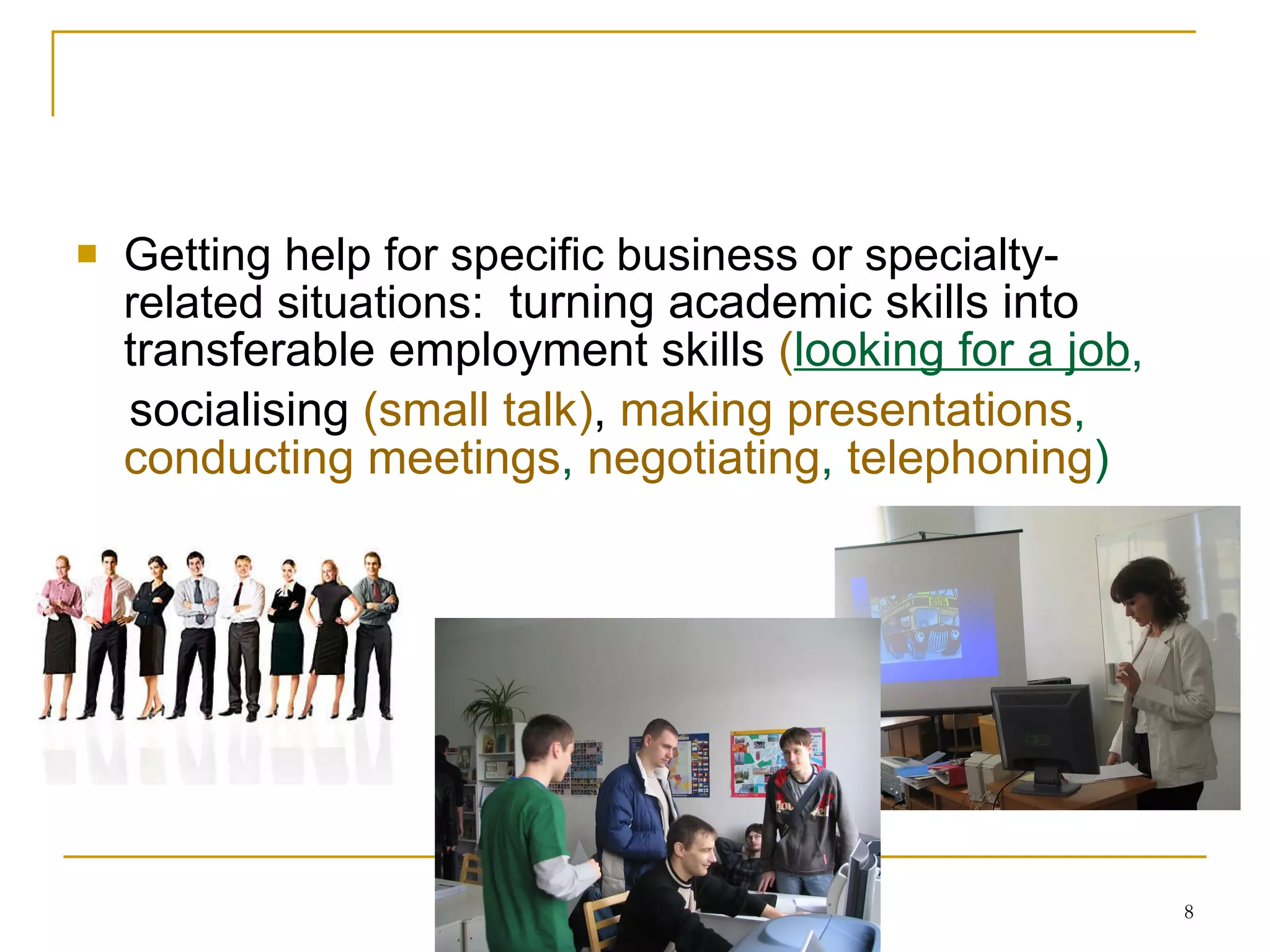 Getting help for specific  business or specialty -related situations:  t urning academic skills into transferable employment skills   ( looking for a job , socialising   ( small talk ) ,   making presentations ,  conducting meetings ,  negotiating ,  telephoning )  