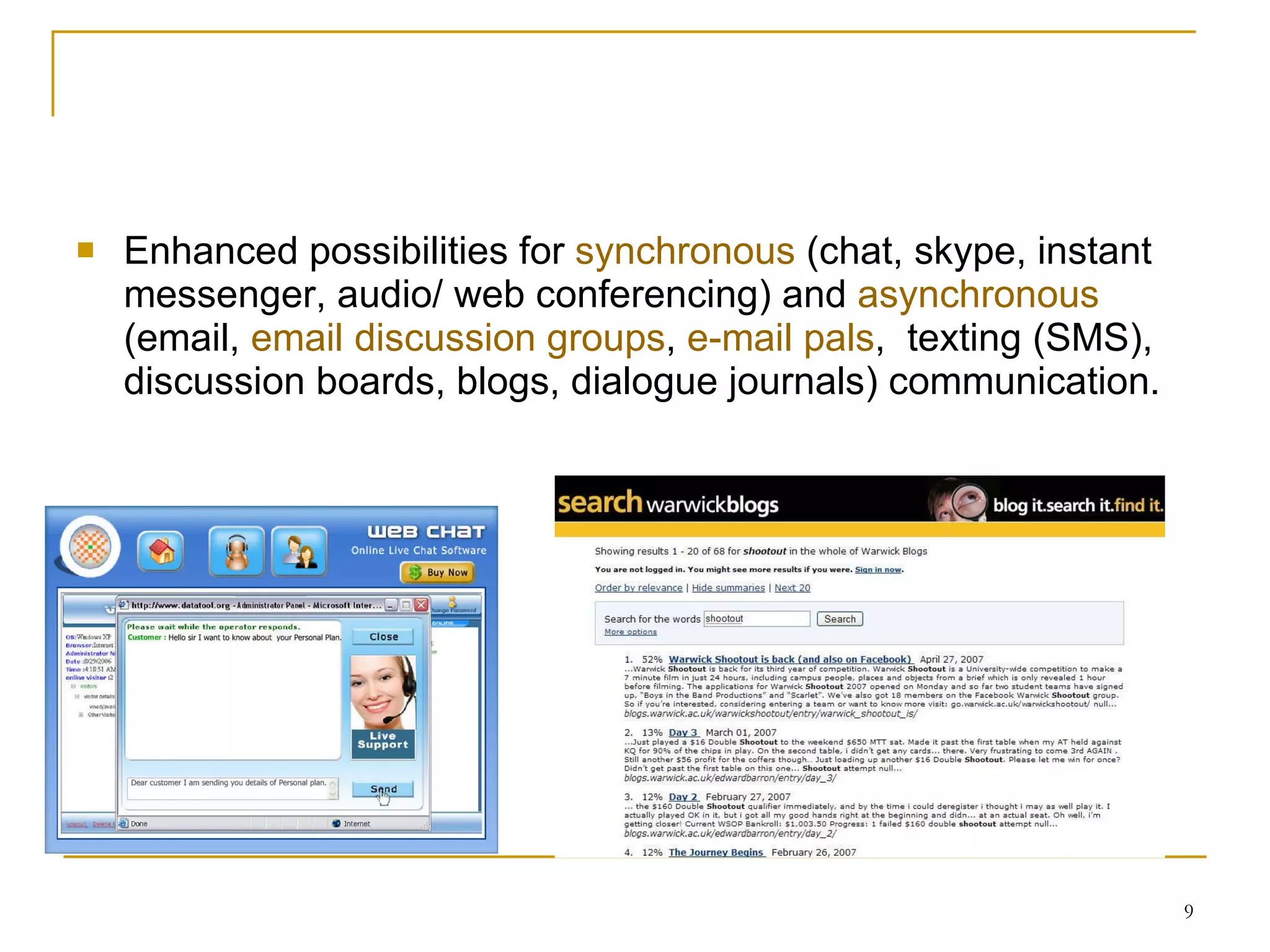 Enhanced possibilities for  synchronous  (chat, skype, instant messenger, audio/ web conferencing) and  asynchronous  (email,  email discussion groups ,  e-mail pals ,  texting (SMS), discussion boards, blogs, dialogue journals) communication . 