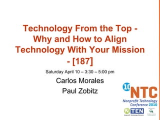 Technology From the Top - Why and How to Align Technology With Your Mission - [187 ] Saturday April 10 – 3:30 – 5:00 pm Carlos Morales Paul Zobitz 