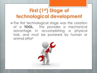 First (1st) Stage of
technological development
 The first technological stage was the creation
of a TOOL. This provides a mechanical
advantage in accomplishing a physical
task, and must be powered by human or
animal effort.
 