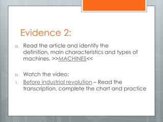 Evidence 2:
a. Read the article and identify the
definition, main characteristics and types of
machines. >>MACHINES<<
b. Watch the video:
1. Before industrial revolution – Read the
transcription, complete the chart and practice
 