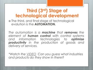  The third, and final stage of technological
evolution is the AUTOMATION.
The automation is a machine that removes the
element of human control with control systems
and information technologies to optimize
productivity in the production of goods and
delivery of services.
*Watch the VIDEO Can you guess what industries
and products do they show in there?
Third (3rd) Stage of
technological development
 