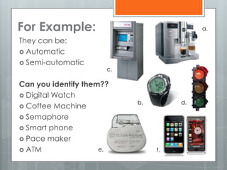 For Example:
They can be:
 Automatic
 Semi-automatic
Can you identify them??
 Digital Watch
 Coffee Machine
 Semaphore
 Smart phone
 Pace maker
 ATM
a.
b.
c.
d.
e. f.
 