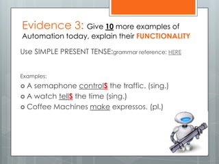 Evidence 3: Give 10 more examples of
Automation today, explain their FUNCTIONALITY
Use SIMPLE PRESENT TENSE:grammar reference: HERE
Examples:
 A semaphone controlS the traffic. (sing.)
 A watch tellS the time (sing.)
 Coffee Machines make expressos. (pl.)
 