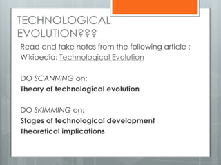 TECHNOLOGICAL
EVOLUTION???
Read and take notes from the following article :
Wikipedia: Technological Evolution
DO SCANNING on:
Theory of technological evolution
DO SKIMMING on:
Stages of technological development
Theoretical implications
 