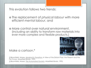 This evolution follows two trends:
 The replacement of physical labour with more
efficient mental labour, and
 More control over natural environment.
(including an ability to transform raw materials into
ever more complex and flexible products.)
Make a cartoon.*
^ Bloomfield, Masse. Mankind In Transition; A View of the Distant Past, the Present and the
Far Future, Masefield Books, 1993.
^ Bloomfield, Masse. The Automated Society, Masefield Books, 1995.
 