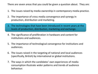 There are seven areas that you could be given a question about. They are:
1. The issues raised by media ownership in contemporary media practice.
2. The importance of cross media convergence and synergy in
production, distribution and marketing.
3. The technologies that have been introduced in recent years at the
levels of production, distribution, marketing and exchange.
4. The significance of proliferation in hardware and content for
institutions and audiences.
5. The importance of technological convergence for institutions and
audiences.
6. The issues raised in the targeting of national and local audiences
(specifically, British) by international or global institutions.
7. The ways in which the candidates’ own experiences of media
consumption illustrate wider patterns and trends of audience
behaviour.
 