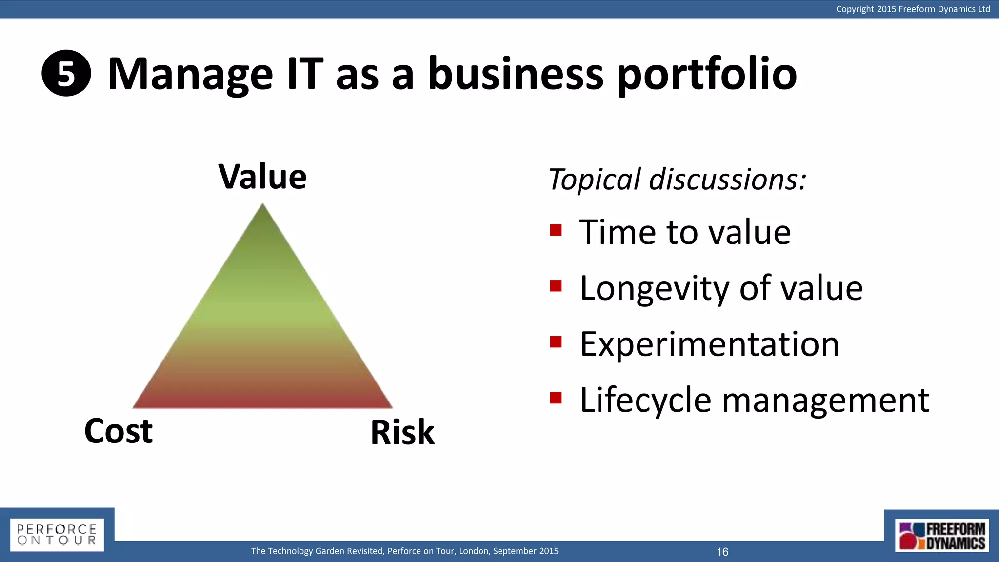 Copyright 2015 Freeform Dynamics Ltd
16The Technology Garden Revisited, Perforce on Tour, London, September 2015
Manage IT as a business portfolio
Cost
Value
Risk
Topical discussions:
 Time to value
 Longevity of value
 Experimentation
 Lifecycle management
5
 