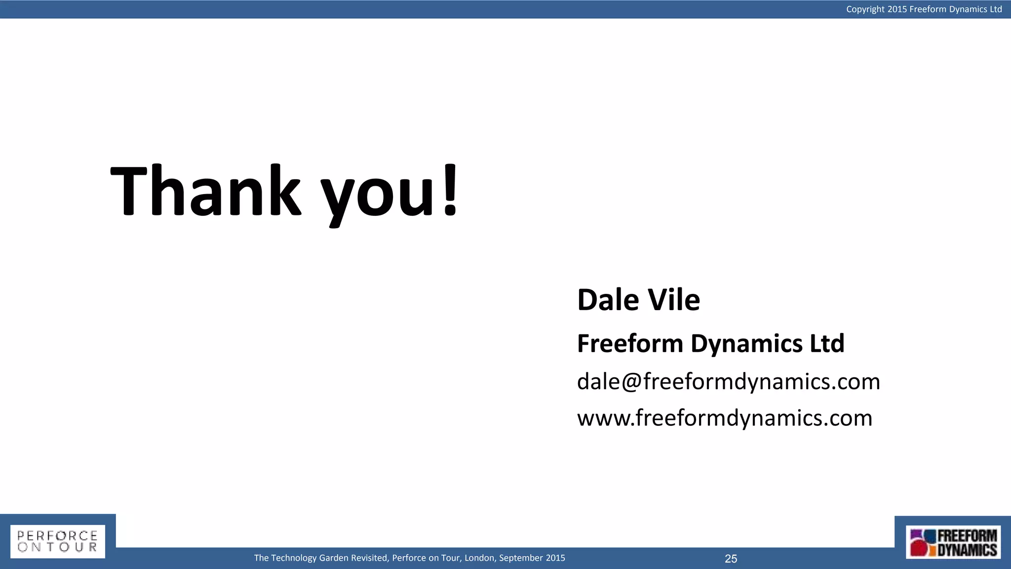 Copyright 2015 Freeform Dynamics Ltd
25The Technology Garden Revisited, Perforce on Tour, London, September 2015
Thank you!
Dale Vile
Freeform Dynamics Ltd
dale@freeformdynamics.com
www.freeformdynamics.com
 