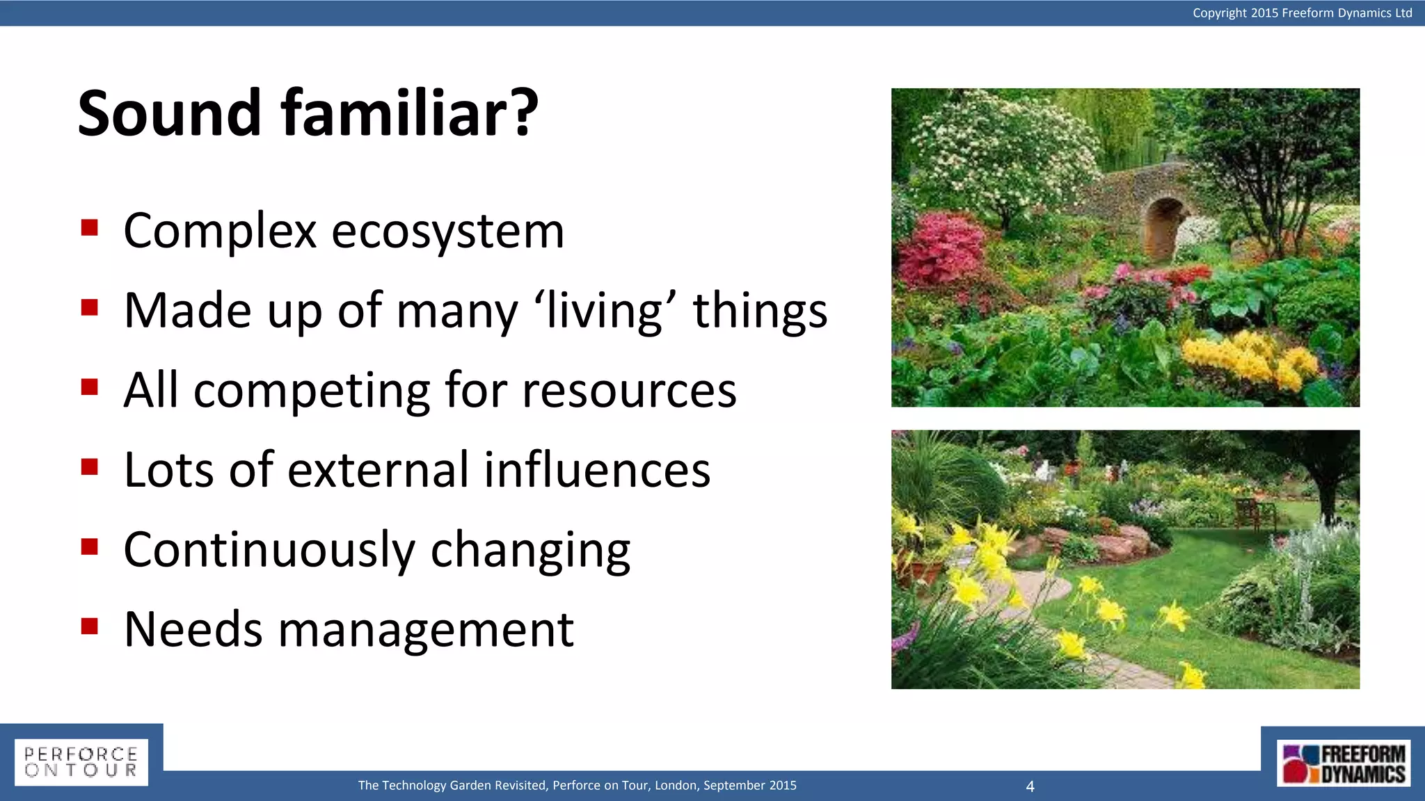 Copyright 2015 Freeform Dynamics Ltd
4The Technology Garden Revisited, Perforce on Tour, London, September 2015
Sound familiar?
 Complex ecosystem
 Made up of many ‘living’ things
 All competing for resources
 Lots of external influences
 Continuously changing
 Needs management
 