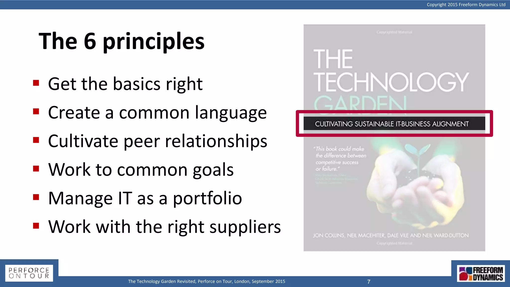 Copyright 2015 Freeform Dynamics Ltd
7The Technology Garden Revisited, Perforce on Tour, London, September 2015
The 6 principles
 Get the basics right
 Create a common language
 Cultivate peer relationships
 Work to common goals
 Manage IT as a portfolio
 Work with the right suppliers
 