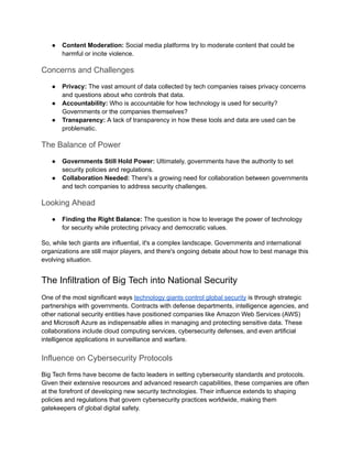 ● Content Moderation: Social media platforms try to moderate content that could be
harmful or incite violence.
Concerns and Challenges
● Privacy: The vast amount of data collected by tech companies raises privacy concerns
and questions about who controls that data.
● Accountability: Who is accountable for how technology is used for security?
Governments or the companies themselves?
● Transparency: A lack of transparency in how these tools and data are used can be
problematic.
The Balance of Power
● Governments Still Hold Power: Ultimately, governments have the authority to set
security policies and regulations.
● Collaboration Needed: There's a growing need for collaboration between governments
and tech companies to address security challenges.
Looking Ahead
● Finding the Right Balance: The question is how to leverage the power of technology
for security while protecting privacy and democratic values.
So, while tech giants are influential, it's a complex landscape. Governments and international
organizations are still major players, and there's ongoing debate about how to best manage this
evolving situation.
The Infiltration of Big Tech into National Security
One of the most significant ways technology giants control global security is through strategic
partnerships with governments. Contracts with defense departments, intelligence agencies, and
other national security entities have positioned companies like Amazon Web Services (AWS)
and Microsoft Azure as indispensable allies in managing and protecting sensitive data. These
collaborations include cloud computing services, cybersecurity defenses, and even artificial
intelligence applications in surveillance and warfare.
Influence on Cybersecurity Protocols
Big Tech firms have become de facto leaders in setting cybersecurity standards and protocols.
Given their extensive resources and advanced research capabilities, these companies are often
at the forefront of developing new security technologies. Their influence extends to shaping
policies and regulations that govern cybersecurity practices worldwide, making them
gatekeepers of global digital safety.
 