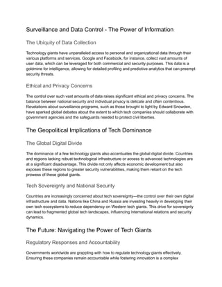 Surveillance and Data Control - The Power of Information
The Ubiquity of Data Collection
Technology giants have unparalleled access to personal and organizational data through their
various platforms and services. Google and Facebook, for instance, collect vast amounts of
user data, which can be leveraged for both commercial and security purposes. This data is a
goldmine for intelligence, allowing for detailed profiling and predictive analytics that can preempt
security threats.
Ethical and Privacy Concerns
The control over such vast amounts of data raises significant ethical and privacy concerns. The
balance between national security and individual privacy is delicate and often contentious.
Revelations about surveillance programs, such as those brought to light by Edward Snowden,
have sparked global debates about the extent to which tech companies should collaborate with
government agencies and the safeguards needed to protect civil liberties.
The Geopolitical Implications of Tech Dominance
The Global Digital Divide
The dominance of a few technology giants also accentuates the global digital divide. Countries
and regions lacking robust technological infrastructure or access to advanced technologies are
at a significant disadvantage. This divide not only affects economic development but also
exposes these regions to greater security vulnerabilities, making them reliant on the tech
prowess of these global giants.
Tech Sovereignty and National Security
Countries are increasingly concerned about tech sovereignty—the control over their own digital
infrastructure and data. Nations like China and Russia are investing heavily in developing their
own tech ecosystems to reduce dependency on Western tech giants. This drive for sovereignty
can lead to fragmented global tech landscapes, influencing international relations and security
dynamics.
The Future: Navigating the Power of Tech Giants
Regulatory Responses and Accountability
Governments worldwide are grappling with how to regulate technology giants effectively.
Ensuring these companies remain accountable while fostering innovation is a complex
 