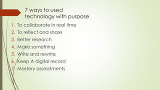 7 ways to used
technology with purpose
1. To collaborate in real time
2. To reflect and share
3. Better research
4. Make something
5. Write and rewrite
6. Keep A digital record
7. Mastery assesstments
 