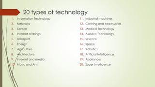 20 types of technology
1. Information Technology
2. Networks
3. Sensors
4. Internet of things
5. Transport
6. Energy
7. Agriculture
8. Architecture
9. Internet and media
10. Music and Arts
11. Industrial machines
12. Clothing and Accessories
13. Medical Technology
14. Assistive Technology
15. Science
16. Space
17. Robotics
18. Artificial Intelligence
19. Appliances
20. Super Intelligence
 