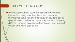 USES OF TECHNOLOGY
Technology can be used to help learners express
themselves using in writing. Learners can express
themselves using variety of tools, such as, databases,
spreadsheets, and expert system, each tools requiring
different forms of expressions technology can support
verbal and visual expression.
 