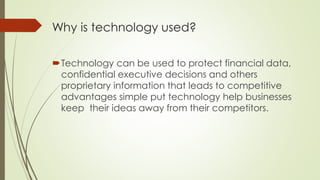 Why is technology used?
Technology can be used to protect financial data,
confidential executive decisions and others
proprietary information that leads to competitive
advantages simple put technology help businesses
keep their ideas away from their competitors.
 