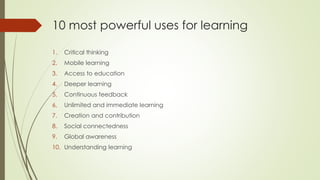 10 most powerful uses for learning
1. Critical thinking
2. Mobile learning
3. Access to education
4. Deeper learning
5. Continuous feedback
6. Unlimited and immediate learning
7. Creation and contribution
8. Social connectedness
9. Global awareness
10. Understanding learning
 