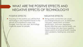 WHAT ARE THE POSITIVE EFFECTS AND
NEGATIVE EFFECTS OF TECHNOLOGY?
POSITIVE EFFECTS:
 Focusing on the positive you will find that
technology is very important factor in the
growth of humankind in every way
possible. From the very start, technology
made life easier for people.
NEGATIVE EFFECTS:
 Being overly connected can cause
psychological issues such as distraction,
narcissism, expectation of instant
gratification, and even depression.
Beside affecting users mental health, use
of technology can also have negative
repercussions on physical health causing
vision problems, hearing loss, and neck
stain
 