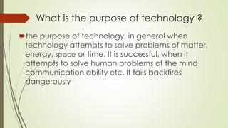 What is the purpose of technology ?
the purpose of technology, in general when
technology attempts to solve problems of matter,
energy, space or time. It is successful, when it
attempts to solve human problems of the mind
communication ability etc. It fails backfires
dangerously
 