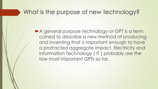 What is the purpose of new technology?
A general purpose technology or GPT is a term
coined to describe a new method of producing
and inventing that is important enough to have
a protracted aggregate impact. Electricity and
Information Technology ( IT ) probably are the
tow most important GPTs so far.
 