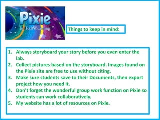 Things to keep in mind:

1. Always storyboard your story before you even enter the
lab.
2. Collect pictures based on the storyboard. Images found on
the Pixie site are free to use without citing.
3. Make sure students save to their Documents, then export
project how you need it.
4. Don’t forget the wonderful group work function on Pixie so
students can work collaboratively.
5. My website has a lot of resources on Pixie.

 