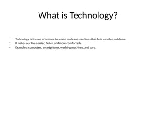What is Technology?
• Technology is the use of science to create tools and machines that help us solve problems.
• It makes our lives easier, faster, and more comfortable.
• Examples: computers, smartphones, washing machines, and cars.
 