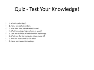 Quiz - Test Your Knowledge!
• 1. What is technology?
• 2. Name one early invention.
• 3. How does a microwave help at home?
• 4. What technology helps referees in sports?
• 5. Give one example of entertainment technology.
• 6. What was the first computer mouse made of?
• 7. Which is older: email or the web?
• 8. Name one modern technology.
 