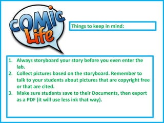 Things to keep in mind:

1. Always storyboard your story before you even enter the
lab.
2. Collect pictures based on the storyboard. Remember to
talk to your students about pictures that are copyright free
or that are cited.
3. Make sure students save to their Documents, then export
as a PDF (it will use less ink that way).

 