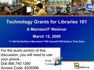 For the audio portion of this discussion, you will need to use your phone.  Dial 866.740.1260  Access Code: 6339386 Technology Grants for Libraries 101 A MaintainIT Webinar March 12, 2009 11 AM Pacific/Noon Mountain/1 PM Central/2 PM Eastern Time Zone *6 mute *7 un-mute 