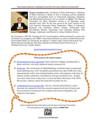 http://www.slideshare.net/greg.foreman/foreman-pace-slideshare-presentation


                       Gregory Foreman holds a Certificate of Piano Performance, a Bachelor
                       of Music Education, a Master of Arts in Teaching, and has completed
                       forty-five, post-graduate hours in instructional technology integration
                       and differentiated instruction. He is a member of MENC: The National
                       Association for Music Education, serving as an elementary music
                       specialist since 1985. He has also served as the Lead Teacher for the
                       Lee's Summit's Elementary Music Department, "Music in Education"
                       Keyboard Lab Facilitator, Mentor Teacher, Professional Staff
                       Development Affiliate, Technology Team Chairman, Building Web
                       Manager, Adjudicator, and Director of various Children's Choirs.

Mr. Foreman is a 2007-08 “Learning for Life” award recipient, and has performed as soloist with
the Kansas City Symphony, the UMKC Conservatory Orchestra, as well as on both National and
Kansas Public Radio, live broadcasts. He appears as “theatre organ” soloist at the Kansas City
Music Hall and accompanies silent films annually at the Kansas Silent Film Festival, at
Washburn University, Topeka, Kansas.

                              greg.foreman@leesummit.k12.mo.us



                              Web resources for music teachers:

   ♫ hpe.leesummit.k12.mo.us/gforeman: Greg’s classroom webpage, including links to
     games, activities, very useful students & teacher resources (k-6)

   ♫ alfred.com : The on-line home of Alfred Publishing, worldwide leader in educational
     music publishing since 1922. We publish and distribute more than 45,000 active titles
     representing the world’s most acclaimed authors, artists, and composers, with music for
     students, teachers, performers, and hobbyists of all ages and ability levels. Whether
     you want to learn, teach, or play music, we have the books, sheet music, CDs, DVDs,
     Blu-ray discs, software, and on-line media that are perfect for you.

   ♫ its.leesummit.k12.mo.us/music.htm: The Lee’s Summit School District’s music
     curricular site, authored by Kyle Pace, presents organized web links for history and
     theory instruction, listening activities, composer and musician biographies, and
     interactive music games.




           Please complete the blue information card and return it to Greg or the proctor.
                    This will qualify you for a door prize drawing. THANK YOU!




                                    Customer Service (818-892-2452)
 