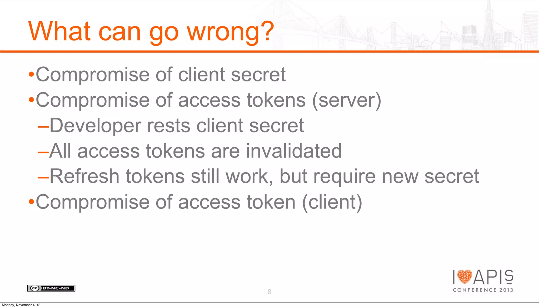 What can go wrong?
•Compromise of client secret
•Compromise of access tokens (server)
–Developer rests client secret
–All access tokens are invalidated
–Refresh tokens still work, but require new secret
•Compromise of access token (client)

8
Monday, November 4, 13

 