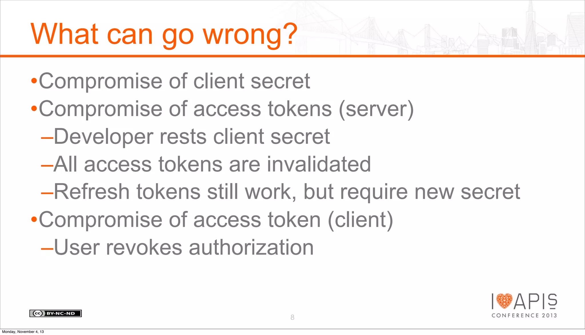 What can go wrong?
•Compromise of client secret
•Compromise of access tokens (server)
–Developer rests client secret
–All access tokens are invalidated
–Refresh tokens still work, but require new secret
•Compromise of access token (client)
–User revokes authorization
8
Monday, November 4, 13

 