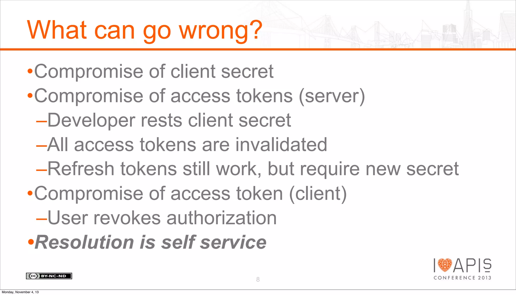 What can go wrong?
•Compromise of client secret
•Compromise of access tokens (server)
–Developer rests client secret
–All access tokens are invalidated
–Refresh tokens still work, but require new secret
•Compromise of access token (client)
–User revokes authorization
•Resolution is self service
8
Monday, November 4, 13

 