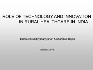 Mithileysh Sathiyanarayanan & Sharanya Rajan
ROLE OF TECHNOLOGY AND INNOVATION
IN RURAL HEALTHCARE IN INDIA
October 2015
 