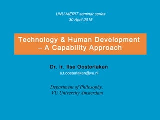Technology & Human Development
– A Capability Approach
Dr. ir. Ilse Oosterlaken
e.t.oosterlaken@vu.nl
Department of Philosophy,
VU University Amsterdam
UNU-MERIT seminar series
30 April 2015
 
