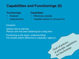 Capabilities and Functionings (II)
Functionings:
• Realized
• Achievements
Capabilities:
• Effectively possible
• Valuable options to choose from
Compare:
•person who is starving
•Person who has been fastening for a long time
Functioning is the same: undernourished
Yet morally salient difference in capacility / agency!
Goal of policies:
in principle capabilities,
not functionings
 