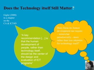 Does the Technology itself Still Matter?
“A key
recommendation […] is
that the human
development of
people, rather than
technology itself,
should be the center of
the design and
evaluation of ICT
programs”
Gigler (2008)
in a chapter
on the
CA & ICT4D
Does focus on human
development not require
– somewhat
paradoxically - more
rather than less attention
for technology itself?
 
