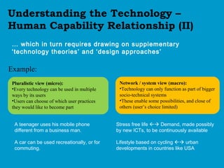 Understanding the Technology –
Human Capability Relationship (II)
… which in turn requires drawing on supplementary
‘technology theories’ and ‘design approaches’
Pluralistic view (micro):
•Every technology can be used in multiple
ways by its users
•Users can choose of which user practices
they would like to become part
Network / system view (macro):
•Technology can only function as part of bigger
socio-technical systems
•These enable some possibilities, and close of
others (user’s choice limited)
A teenager uses his mobile phone
different from a business man.
A car can be used recreationally, or for
commuting.
Stress free life  Demand, made possibly
by new ICTs, to be continuously available
Lifestyle based on cycling  urban
developments in countries like USA
Example:
 
