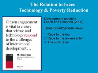 The Relation between
Technology & Poverty Reduction
Development scholars
Leach and Scoones (2006)
Three broad/general views:
1.‘Race to the top’
2.‘Race to the universal fix’
3.‘The slow race’
 