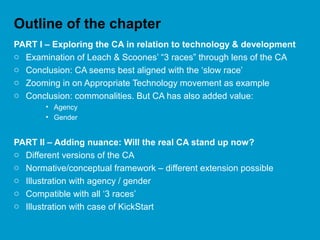 Outline of the chapter
PART I – Exploring the CA in relation to technology & development
o Examination of Leach & Scoones’ “3 races” through lens of the CA
o Conclusion: CA seems best aligned with the ‘slow race’
o Zooming in on Appropriate Technology movement as example
o Conclusion: commonalities. But CA has also added value:
• Agency
• Gender
PART II – Adding nuance: Will the real CA stand up now?
o Different versions of the CA
o Normative/conceptual framework – different extension possible
o Illustration with agency / gender
o Compatible with all ‘3 races’
o Illustration with case of KickStart
 