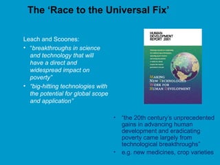 The ‘Race to the Universal Fix’
Leach and Scoones:
• “breakthroughs in science
and technology that will
have a direct and
widespread impact on
poverty”
• “big-hitting technologies with
the potential for global scope
and application”
• “the 20th century’s unprecedented
gains in advancing human
development and eradicating
poverty came largely from
technological breakthroughs”
• e.g. new medicines, crop varieties
 