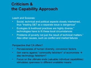 Criticism &
the Capability Approach
Leach and Scoones:
• Social, technical and political aspects closely intertwined,
thus “treating S&T as a separate issue is dangerous”
• Ecologies & livelihood practices are highly diverse,”
technologies have to fit these local circumstances
• Problems of poverty not just the result of technical matters.”
Also other causes, such as conflict and market failures
Perspective that CA offers?
• Pervasiveness of human diversity, conversion factors
• Sen warns against “commodity fetishism” of economists 
also technology fetishism?
• Focus on the ultimate ends (valuable individual capabilities)
stimulates openness to different available means
 