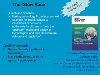 The ‘Slow Race’
Leach and Scoones:
• Making technology fit the local context
• Attention for social, cultural &
institutional dimensions
• Active role for citizens in “both the
‘upstream’ choice and design of
technologies, and their ‘downstream’
delivery and regulation”
Criticism of Indian activist
Vandana Shiva:
human concerns overlooked,
does not discuss participation/ active role
of global South, nor diversity of
cultures & solutions
Best match
with the CA!?
Capability approach:
• Human diversity significant &
far-reaching
• Puts people central, as active
agents  participation
 