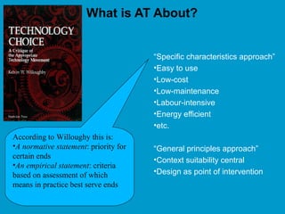 What is AT About?
“Specific characteristics approach”
•Easy to use
•Low-cost
•Low-maintenance
•Labour-intensive
•Energy efficient
•etc.
“General principles approach”
•Context suitability central
•Design as point of intervention
According to Willoughy this is:
•A normative statement: priority for
certain ends
•An empirical statement: criteria
based on assessment of which
means in practice best serve ends
 