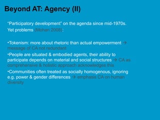 Beyond AT: Agency (II)
“Participatory development” on the agenda since mid-1970s.
Yet problems (Mohan 2008):
•Tokenism: more about rhetoric than actual empowerment 
message of CA not redundant
•People are situated & embodied agents, their ability to
participate depends on material and social structures  CA as
comprehensive & holistic approach acknowledges this
•Communities often treated as socially homogenous, ignoring
e.g. power & gender differences  emphasis CA on human
diversity
 