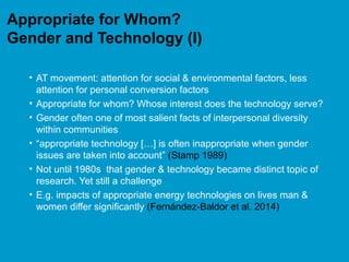Appropriate for Whom?
Gender and Technology (I)
• AT movement: attention for social & environmental factors, less
attention for personal conversion factors
• Appropriate for whom? Whose interest does the technology serve?
• Gender often one of most salient facts of interpersonal diversity
within communities
• “appropriate technology […] is often inappropriate when gender
issues are taken into account” (Stamp 1989)
• Not until 1980s that gender & technology became distinct topic of
research. Yet still a challenge
• E.g. impacts of appropriate energy technologies on lives man &
women differ significantly (Fernández-Baldor et al. 2014)
 