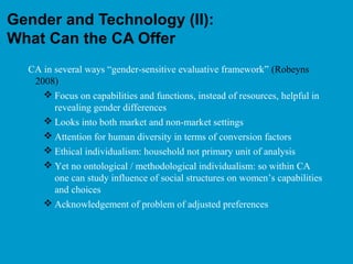 Gender and Technology (II):
What Can the CA Offer
CA in several ways “gender-sensitive evaluative framework” (Robeyns
2008)
 Focus on capabilities and functions, instead of resources, helpful in
revealing gender differences
 Looks into both market and non-market settings
 Attention for human diversity in terms of conversion factors
 Ethical individualism: household not primary unit of analysis
 Yet no ontological / methodological individualism: so within CA
one can study influence of social structures on women’s capabilities
and choices
 Acknowledgement of problem of adjusted preferences
 