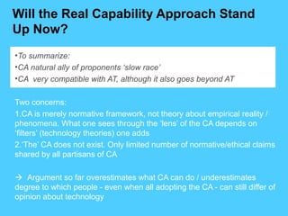 Will the Real Capability Approach Stand
Up Now?
•To summarize:
•CA natural ally of proponents ‘slow race’
•CA very compatible with AT, although it also goes beyond AT
Two concerns:
1.CA is merely normative framework, not theory about empirical reality /
phenomena. What one sees through the ‘lens’ of the CA depends on
‘filters’ (technology theories) one adds
2.‘The’ CA does not exist. Only limited number of normative/ethical claims
shared by all partisans of CA
 Argument so far overestimates what CA can do / underestimates
degree to which people - even when all adopting the CA - can still differ of
opinion about technology
 